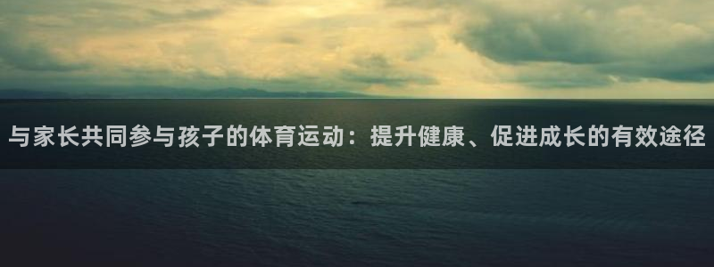 即嗨体育网页版：与家长共同参与孩子的体育运动：提升健康、促进成长的有效途径